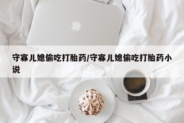 打胎药叫什么名字微信怎么购买守寡儿媳偷吃打胎药/守寡儿媳偷吃打胎药小说