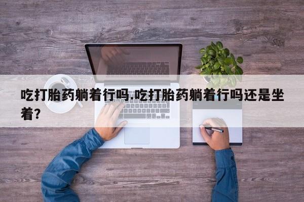打胎药叫什么名字微信怎么购买吃打胎药躺着行吗.吃打胎药躺着行吗还是坐着？