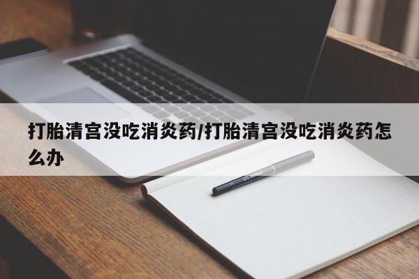 打胎药叫什么名字微信怎么购买打胎清宫没吃消炎药/打胎清宫没吃消炎药怎么办