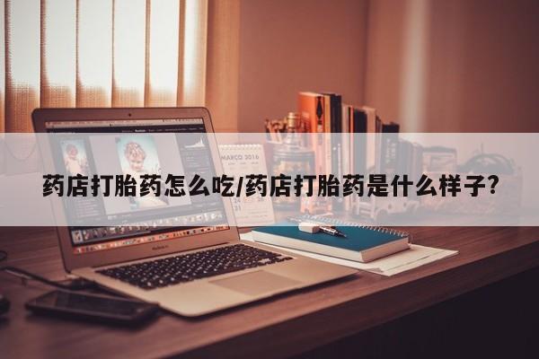 打胎药叫什么名字微信怎么购买药店打胎药怎么吃/药店打胎药是什么样子?