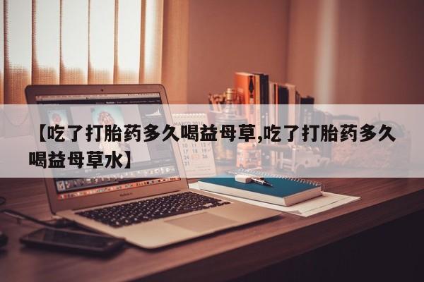 打胎药叫什么名字微信怎么购买【吃了打胎药多久喝益母草,吃了打胎药多久喝益母草水】
