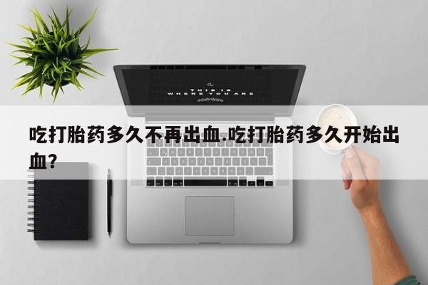 打胎药叫什么名字微信怎么购买吃打胎药多久不再出血.吃打胎药多久开始出血？