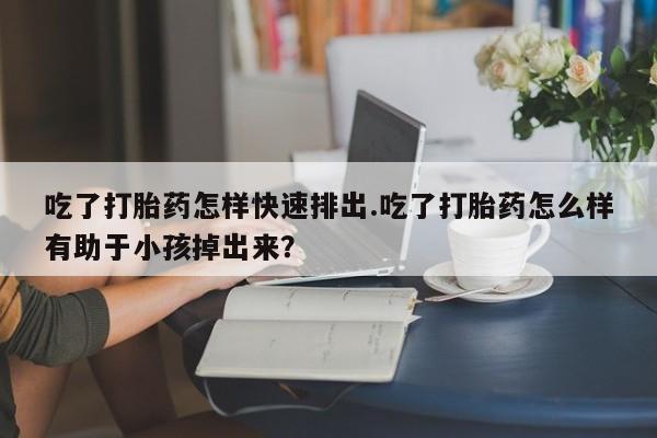 打胎药叫什么名字微信怎么购买吃了打胎药怎样快速排出.吃了打胎药怎么样有助于小孩掉出来？