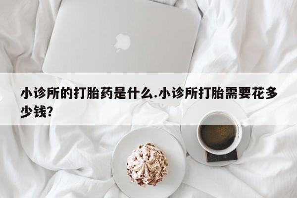 打胎药叫什么名字微信怎么购买小诊所的打胎药是什么.小诊所打胎需要花多少钱？
