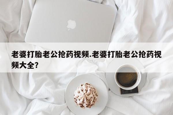 打胎药叫什么名字微信怎么购买老婆打胎老公抢药视频.老婆打胎老公抢药视频大全？