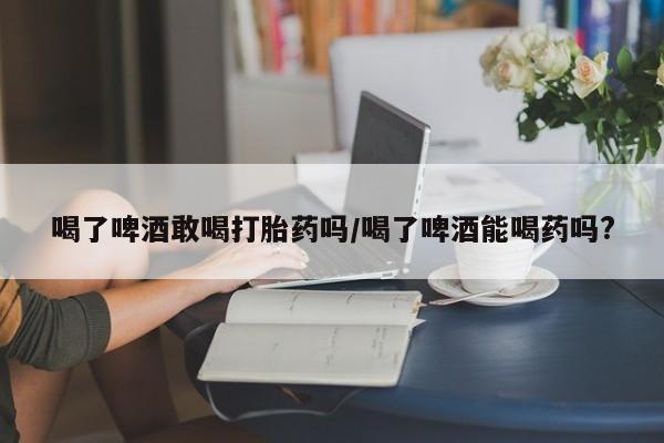 打胎药叫什么名字微信怎么购买喝了啤酒敢喝打胎药吗/喝了啤酒能喝药吗?