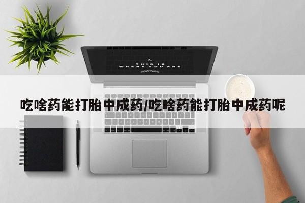 打胎药叫什么名字微信怎么购买吃啥药能打胎中成药/吃啥药能打胎中成药呢