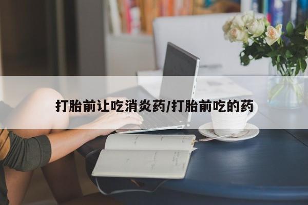 打胎药叫什么名字微信怎么购买打胎前让吃消炎药/打胎前吃的药