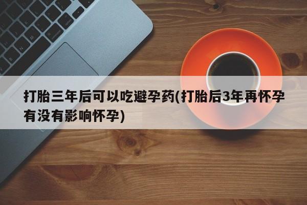 打胎药叫什么名字微信怎么购买打胎三年后可以吃避孕药(打胎后3年再怀孕有没有影响怀孕)