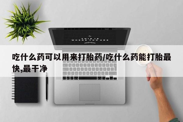 打胎药叫什么名字微信怎么购买吃什么药可以用来打胎药/吃什么药能打胎最快,最干净