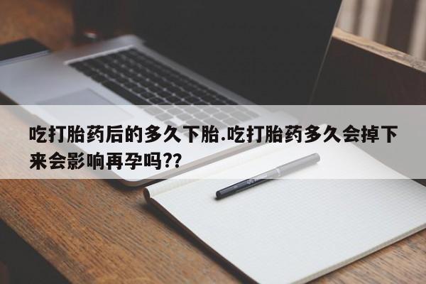 打胎药叫什么名字微信怎么购买吃打胎药后的多久下胎.吃打胎药多久会掉下来会影响再孕吗?？