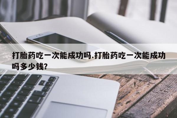 打胎药叫什么名字微信怎么购买打胎药吃一次能成功吗.打胎药吃一次能成功吗多少钱？