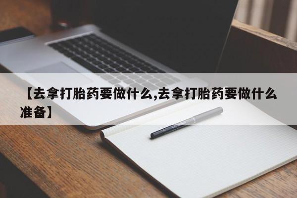 打胎药叫什么名字微信怎么购买【去拿打胎药要做什么,去拿打胎药要做什么准备】