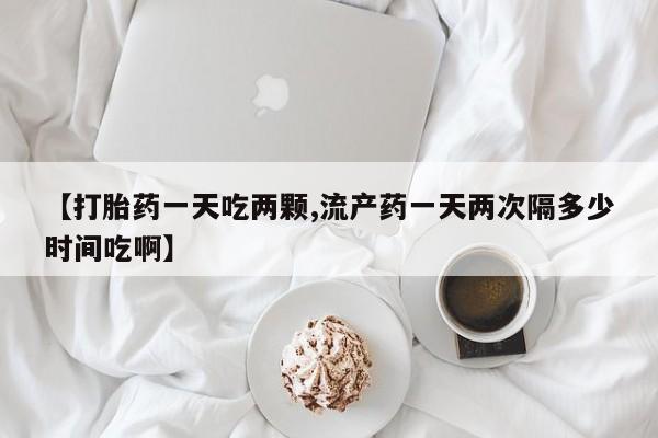 打胎药叫什么名字微信怎么购买【打胎药一天吃两颗,流产药一天两次隔多少时间吃啊】