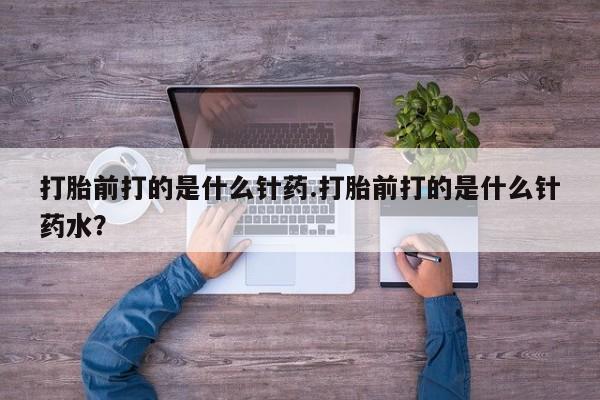 打胎药叫什么名字微信怎么购买打胎前打的是什么针药.打胎前打的是什么针药水？