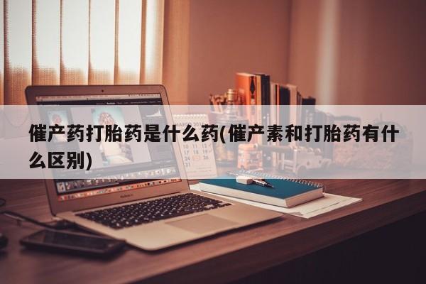 打胎药叫什么名字微信怎么购买催产药打胎药是什么药(催产素和打胎药有什么区别)
