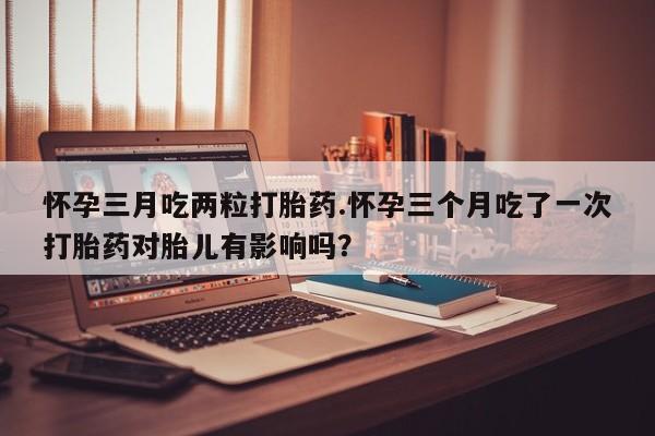 打胎药叫什么名字微信怎么购买怀孕三月吃两粒打胎药.怀孕三个月吃了一次打胎药对胎儿有影响吗？