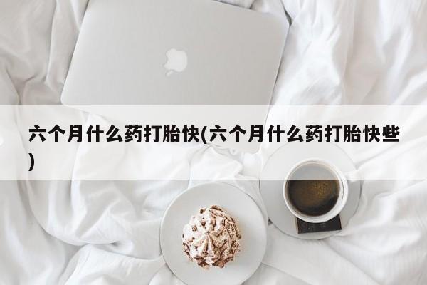 打胎药叫什么名字微信怎么购买六个月什么药打胎快(六个月什么药打胎快些)