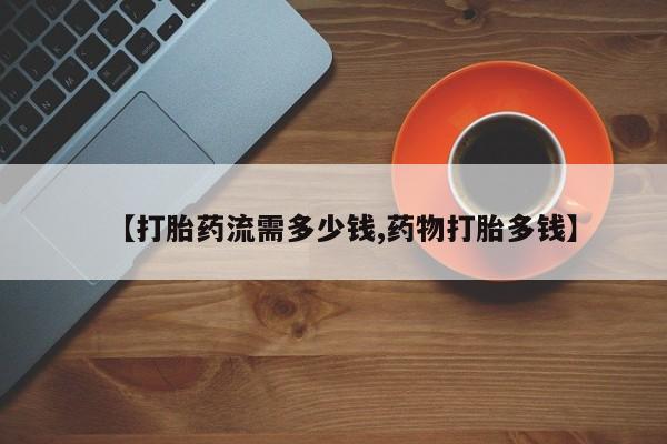 打胎药叫什么名字微信怎么购买【打胎药流需多少钱,药物打胎多钱】