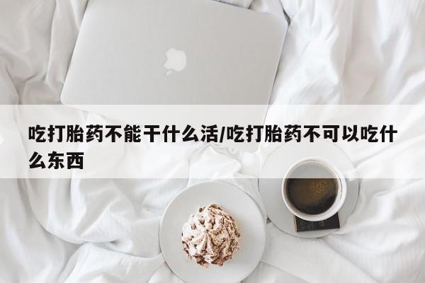 打胎药叫什么名字微信怎么购买吃打胎药不能干什么活/吃打胎药不可以吃什么东西