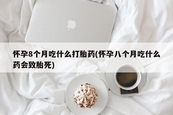 打胎药叫什么名字微信怎么购买怀孕8个月吃什么打胎药(怀孕八个月吃什么药会致胎死)