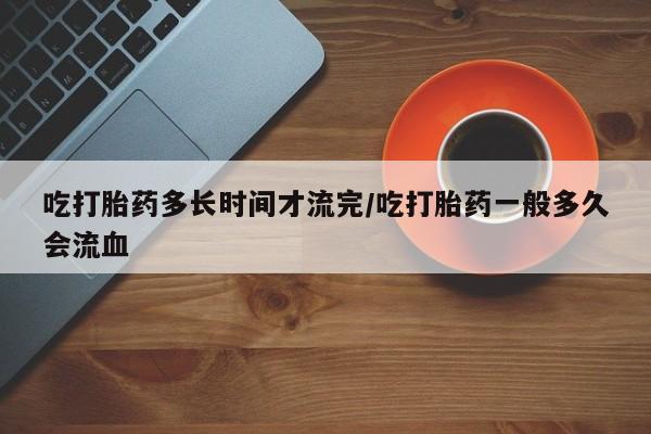 打胎药叫什么名字微信怎么购买吃打胎药多长时间才流完/吃打胎药一般多久会流血