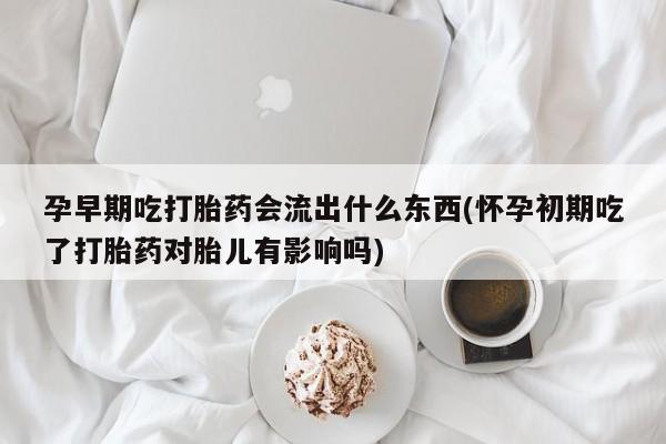 打胎药叫什么名字微信怎么购买孕早期吃打胎药会流出什么东西(怀孕初期吃了打胎药对胎儿有影响吗)