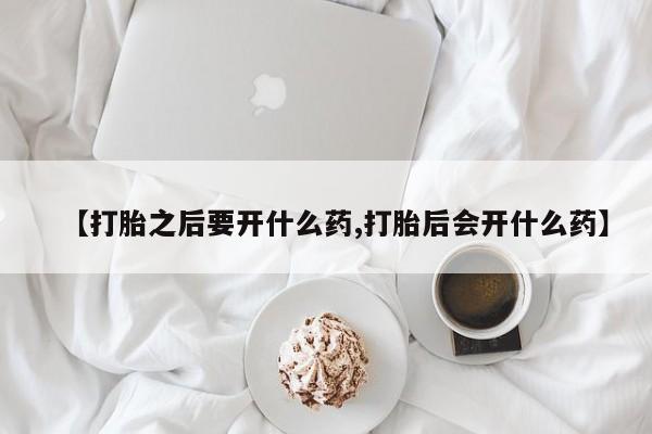 打胎药叫什么名字微信怎么购买【打胎之后要开什么药,打胎后会开什么药】