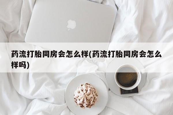 打胎药叫什么名字微信怎么购买药流打胎同房会怎么样(药流打胎同房会怎么样吗)