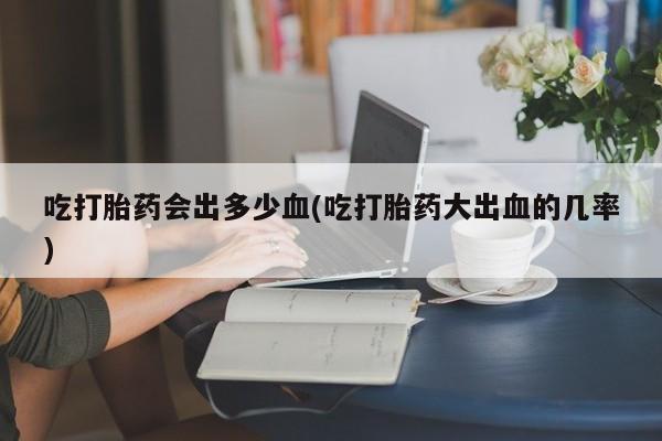 打胎药叫什么名字微信怎么购买吃打胎药会出多少血(吃打胎药大出血的几率)