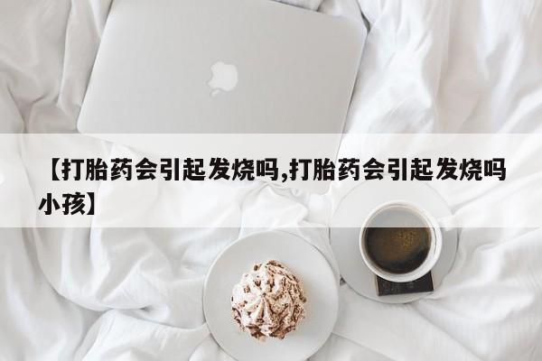 打胎药叫什么名字微信怎么购买【打胎药会引起发烧吗,打胎药会引起发烧吗小孩】