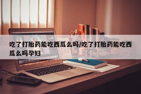 打胎药叫什么名字微信怎么购买吃了打胎药能吃西瓜么吗/吃了打胎药能吃西瓜么吗孕妇