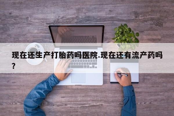 打胎药叫什么名字微信怎么购买现在还生产打胎药吗医院.现在还有流产药吗？