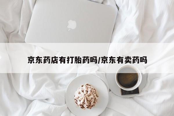 打胎药叫什么名字微信怎么购买京东药店有打胎药吗/京东有卖药吗