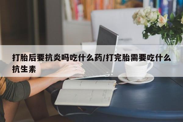 打胎药叫什么名字微信怎么购买打胎后要抗炎吗吃什么药/打完胎需要吃什么抗生素