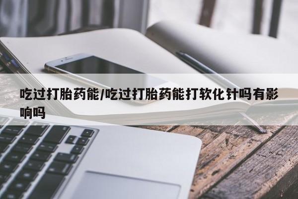 打胎药叫什么名字微信怎么购买吃过打胎药能/吃过打胎药能打软化针吗有影响吗