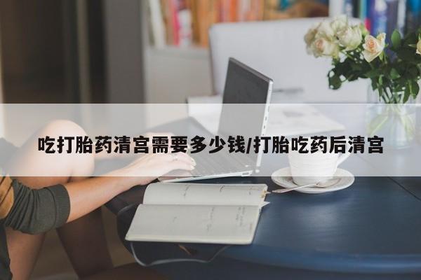 打胎药叫什么名字微信怎么购买吃打胎药清宫需要多少钱/打胎吃药后清宫