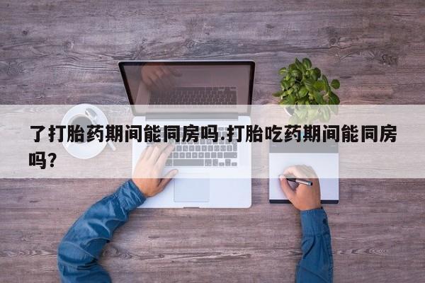 打胎药叫什么名字微信怎么购买了打胎药期间能同房吗.打胎吃药期间能同房吗？