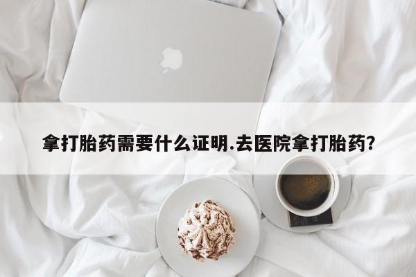 打胎药叫什么名字微信怎么购买拿打胎药需要什么证明.去医院拿打胎药？