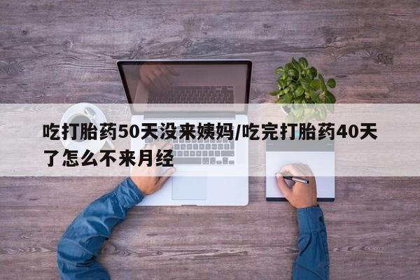 打胎药叫什么名字微信怎么购买吃打胎药50天没来姨妈/吃完打胎药40天了怎么不来月经