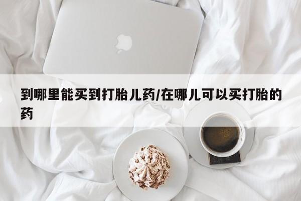 打胎药叫什么名字微信怎么购买到哪里能买到打胎儿药/在哪儿可以买打胎的药