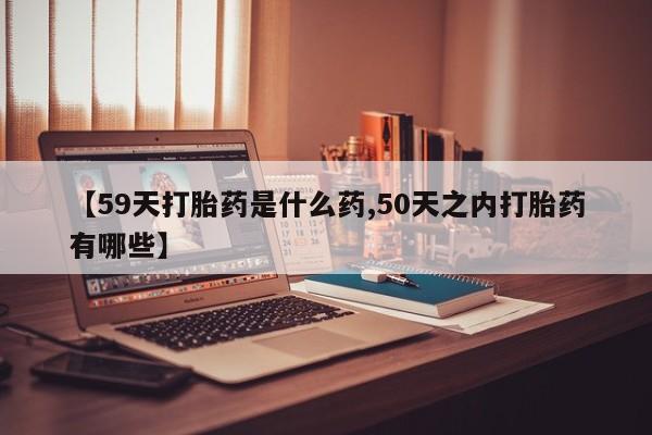 打胎药叫什么名字微信怎么购买【59天打胎药是什么药,50天之内打胎药有哪些】