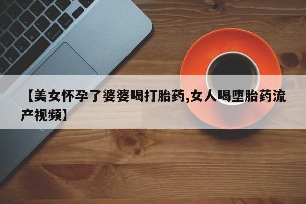 打胎药叫什么名字微信怎么购买【美女怀孕了婆婆喝打胎药,女人喝堕胎药流产视频】