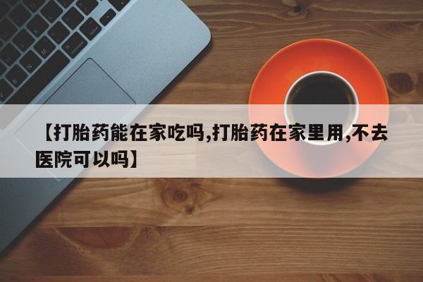 打胎药叫什么名字微信怎么购买【打胎药能在家吃吗,打胎药在家里用,不去医院可以吗】