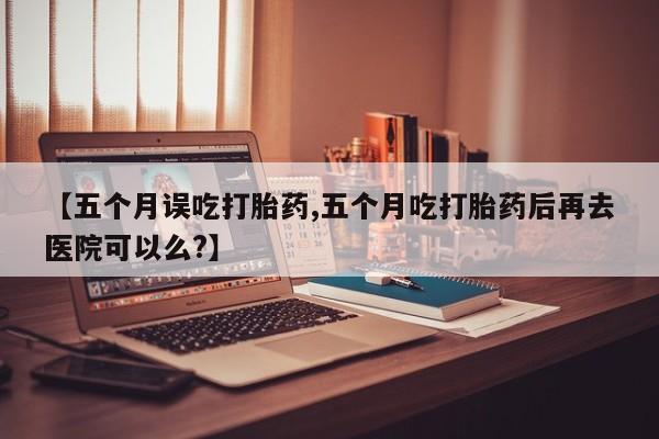 打胎药叫什么名字微信怎么购买【五个月误吃打胎药,五个月吃打胎药后再去医院可以么?】