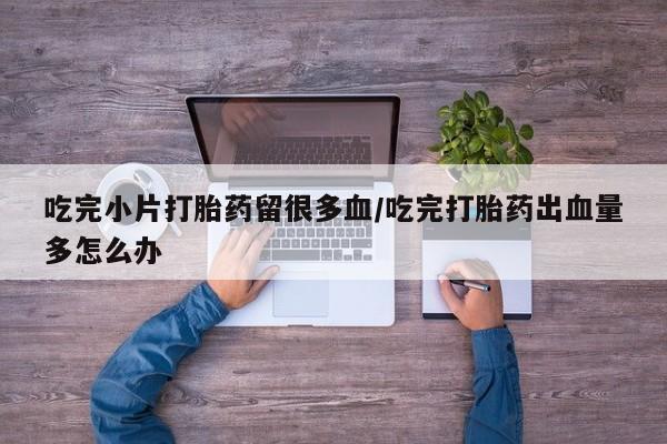 打胎药叫什么名字微信怎么购买吃完小片打胎药留很多血/吃完打胎药出血量多怎么办