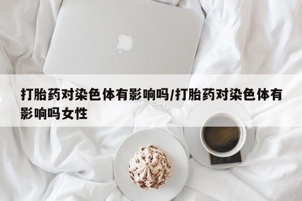 打胎药叫什么名字微信怎么购买打胎药对染色体有影响吗/打胎药对染色体有影响吗女性