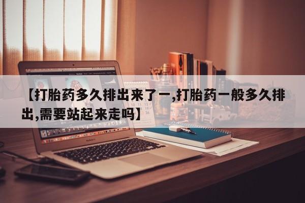 打胎药叫什么名字微信怎么购买【打胎药多久排出来了一,打胎药一般多久排出,需要站起来走吗】