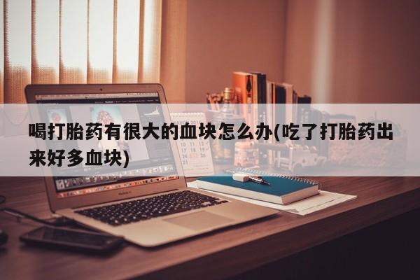 打胎药叫什么名字微信怎么购买喝打胎药有很大的血块怎么办(吃了打胎药出来好多血块)