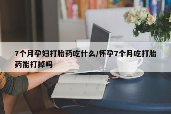 打胎药叫什么名字微信怎么购买7个月孕妇打胎药吃什么/怀孕7个月吃打胎药能打掉吗